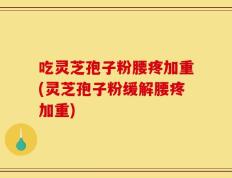 吃灵芝孢子粉腰疼加重(灵芝孢子粉缓解腰疼加重)