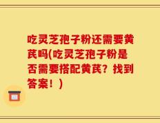吃灵芝孢子粉还需要黄芪吗(吃灵芝孢子粉是否需要搭配黄芪？找到答案！)