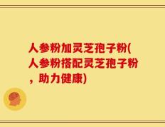 人参粉加灵芝孢子粉(人参粉搭配灵芝孢子粉，助力健康)