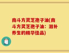 南斗方灵芝孢子油(南斗方灵芝孢子油：滋补养生的精华佳品)