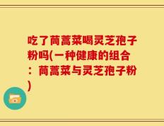 吃了茼蒿菜喝灵芝孢子粉吗(一种健康的组合：茼蒿菜与灵芝孢子粉)