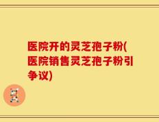 医院开的灵芝孢子粉(医院销售灵芝孢子粉引争议)