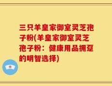 三只羊皇家御室灵芝孢子粉(羊皇家御室灵芝孢子粉：健康用品拥趸的明智选择)