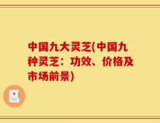 中国九大灵芝(中国九种灵芝：功效、价格及市场前景)