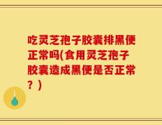 吃灵芝孢子胶囊排黑便正常吗(食用灵芝孢子胶囊造成黑便是否正常？)