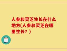 人参和灵芝生长在什么地方(人参和灵芝在哪里生长？)