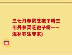 三七丹参灵芝孢子粉三七丹参灵芝孢子粉——滋补养生专家)