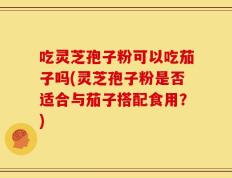 吃灵芝孢子粉可以吃茄子吗(灵芝孢子粉是否适合与茄子搭配食用？)