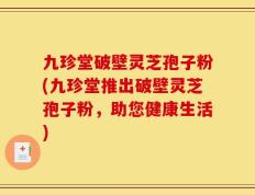 九珍堂破壁灵芝孢子粉(九珍堂推出破壁灵芝孢子粉，助您健康生活)
