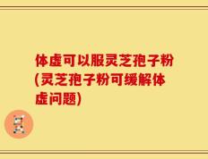 体虚可以服灵芝孢子粉(灵芝孢子粉可缓解体虚问题)