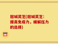 冠城灵芝(冠城灵芝：提高免疫力，缓解压力的选择)