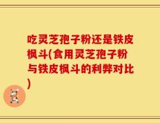 吃灵芝孢子粉还是铁皮枫斗(食用灵芝孢子粉与铁皮枫斗的利弊对比)
