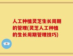 人工种植灵芝生长周期的管理(灵芝人工种植的生长周期管理技巧)