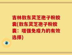吉林敖东灵芝孢子粉胶囊(敖东灵芝孢子粉胶囊：增强免疫力的有效选择)