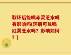 取环后能喝赤灵芝水吗有影响吗(环后可以喝红灵芝水吗？影响如何？)