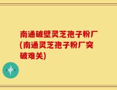 南通破壁灵芝孢子粉厂(南通灵芝孢子粉厂突破难关)