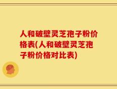 人和破壁灵芝孢子粉价格表(人和破壁灵芝孢子粉价格对比表)