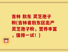 吉林 敖东 灵芝孢子粉(吉林省敖东区出产灵芝孢子粉，营养丰富，值得一试！)