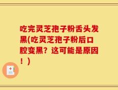 吃完灵芝孢子粉舌头发黑(吃灵芝孢子粉后口腔变黑？这可能是原因！)