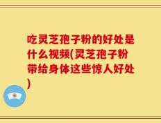 吃灵芝孢子粉的好处是什么视频(灵芝孢子粉带给身体这些惊人好处)