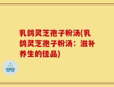 乳鸽灵芝孢子粉汤(乳鸽灵芝孢子粉汤：滋补养生的佳品)