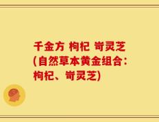 千金方 枸杞 岢灵芝(自然草本黄金组合：枸杞、岢灵芝)