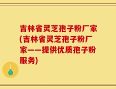 吉林省灵芝孢子粉厂家(吉林省灵芝孢子粉厂家——提供优质孢子粉服务)