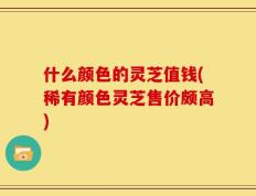 什么颜色的灵芝值钱(稀有颜色灵芝售价颇高)