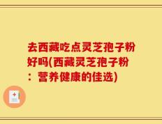 去西藏吃点灵芝孢子粉好吗(西藏灵芝孢子粉：营养健康的佳选)