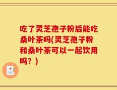 吃了灵芝孢子粉后能吃桑叶茶吗(灵芝孢子粉和桑叶茶可以一起饮用吗？)