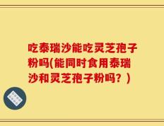 吃泰瑞沙能吃灵芝孢子粉吗(能同时食用泰瑞沙和灵芝孢子粉吗？)