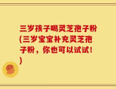 三岁孩子喝灵芝孢子粉(三岁宝宝补充灵芝孢子粉，你也可以试试！)
