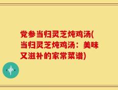 党参当归灵芝炖鸡汤(当归灵芝炖鸡汤：美味又滋补的家常菜谱)