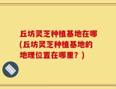 丘坊灵芝种植基地在哪(丘坊灵芝种植基地的地理位置在哪里？)
