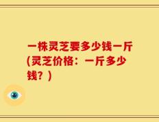 一株灵芝要多少钱一斤(灵芝价格：一斤多少钱？)