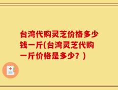 台湾代购灵芝价格多少钱一斤(台湾灵芝代购一斤价格是多少？)