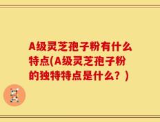 A级灵芝孢子粉有什么特点(A级灵芝孢子粉的独特特点是什么？)