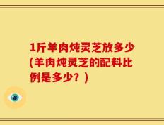 1斤羊肉炖灵芝放多少(羊肉炖灵芝的配料比例是多少？)