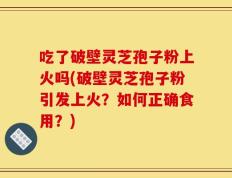 吃了破壁灵芝孢子粉上火吗(破壁灵芝孢子粉引发上火？如何正确食用？)