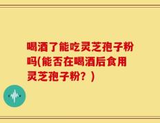 喝酒了能吃灵芝孢子粉吗(能否在喝酒后食用灵芝孢子粉？)