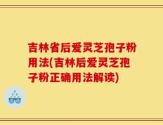 吉林省后爱灵芝孢子粉用法(吉林后爱灵芝孢子粉正确用法解读)