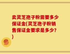 卖灵芝孢子粉需要多少保证金(灵芝孢子粉销售保证金要求是多少？)