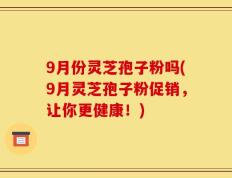 9月份灵芝孢子粉吗(9月灵芝孢子粉促销，让你更健康！)