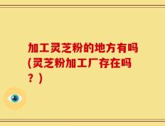 加工灵芝粉的地方有吗(灵芝粉加工厂存在吗？)