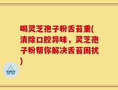 喝灵芝孢子粉舌苔重(清除口腔异味，灵芝孢子粉帮你解决舌苔困扰)