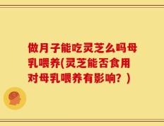 做月子能吃灵芝么吗母乳喂养(灵芝能否食用对母乳喂养有影响？)
