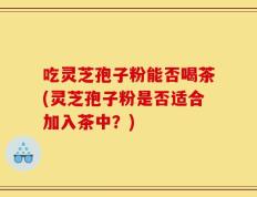 吃灵芝孢子粉能否喝茶(灵芝孢子粉是否适合加入茶中？)
