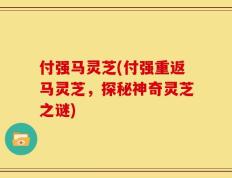付强马灵芝(付强重返马灵芝，探秘神奇灵芝之谜)