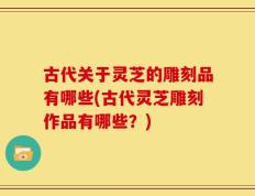 古代关于灵芝的雕刻品有哪些(古代灵芝雕刻作品有哪些？)