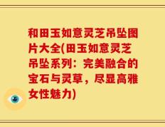 和田玉如意灵芝吊坠图片大全(田玉如意灵芝吊坠系列：完美融合的宝石与灵草，尽显高雅女性魅力)